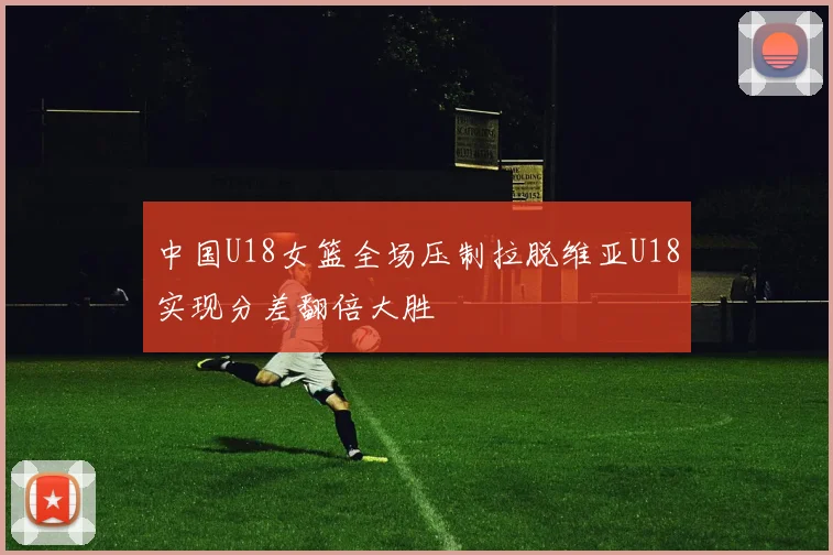 中国U18女篮全场压制拉脱维亚U18实现分差翻倍大胜