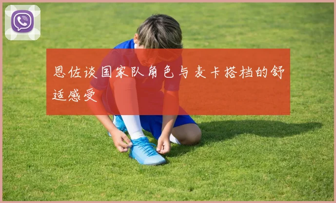 恩佐谈国家队角色与麦卡搭档的舒适感受