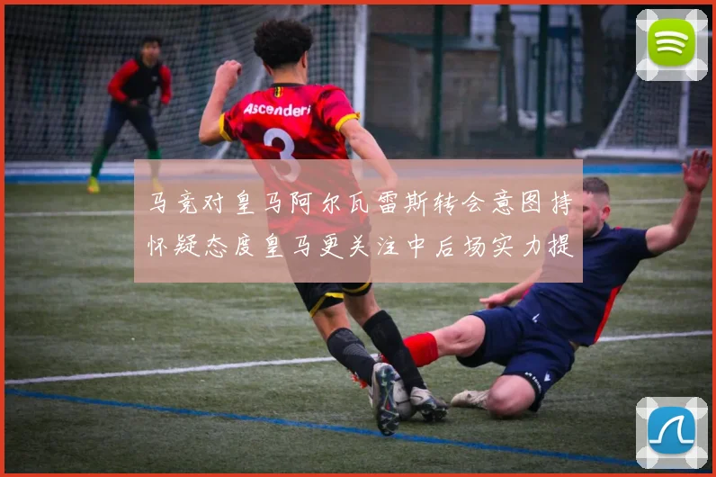 马竞对皇马阿尔瓦雷斯转会意图持怀疑态度皇马更关注中后场实力提升