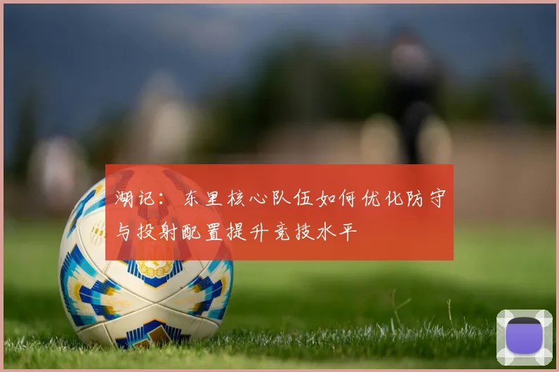 湖记：东里核心队伍如何优化防守与投射配置提升竞技水平