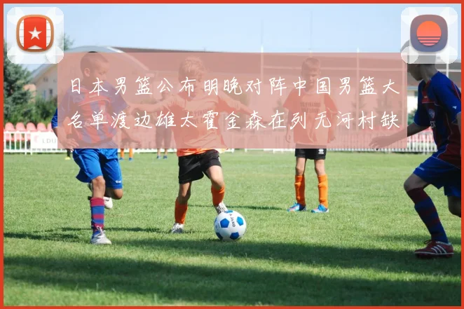 日本男篮公布明晚对阵中国男篮大名单渡边雄太霍金森在列无河村缺席