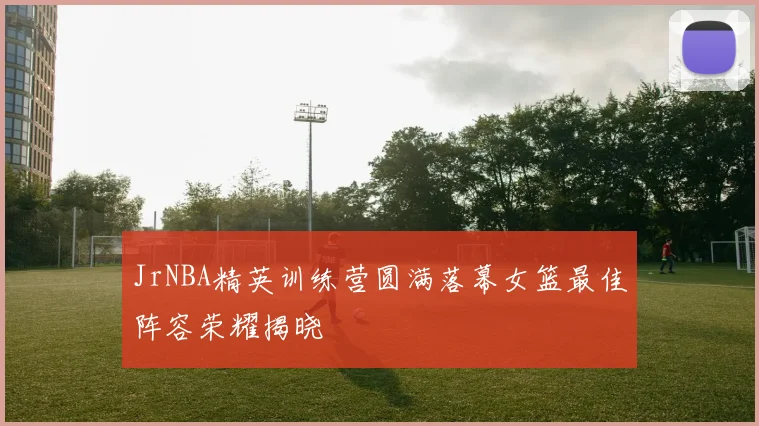 JrNBA精英训练营圆满落幕女篮最佳阵容荣耀揭晓