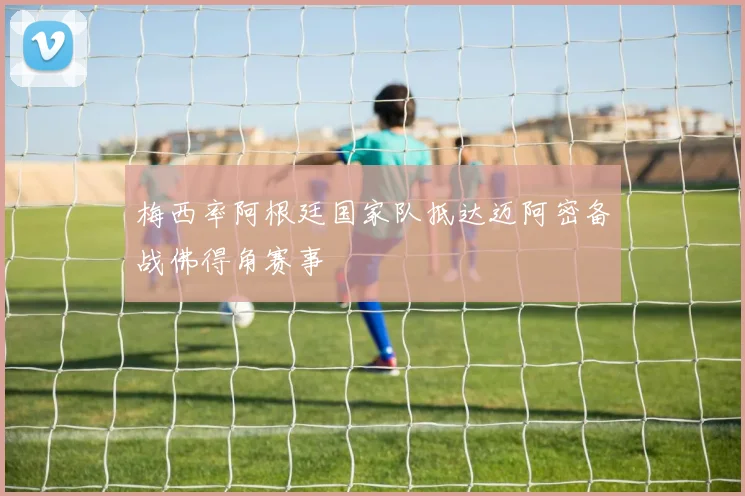 梅西率阿根廷国家队抵达迈阿密备战佛得角赛事