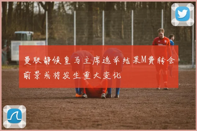 曼联静候皇马主席选举结果M费转会前景或将发生重大变化