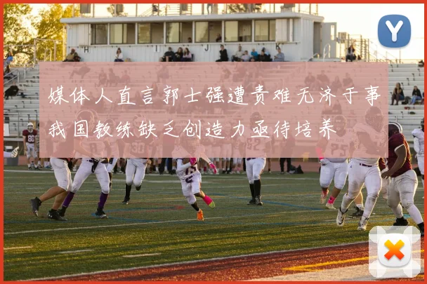 媒体人直言郭士强遭责难无济于事我国教练缺乏创造力亟待培养