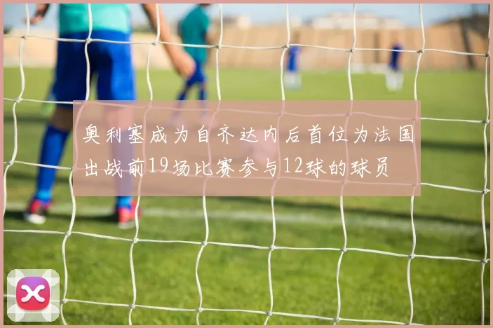 奥利塞成为自齐达内后首位为法国出战前19场比赛参与12球的球员