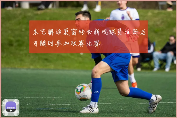 朱艺解读夏窗转会新规球员注册后可随时参加联赛比赛