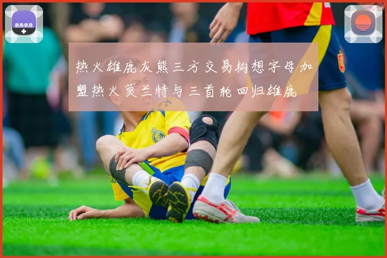 热火雄鹿灰熊三方交易构想字母加盟热火莫兰特与三首轮回归雄鹿