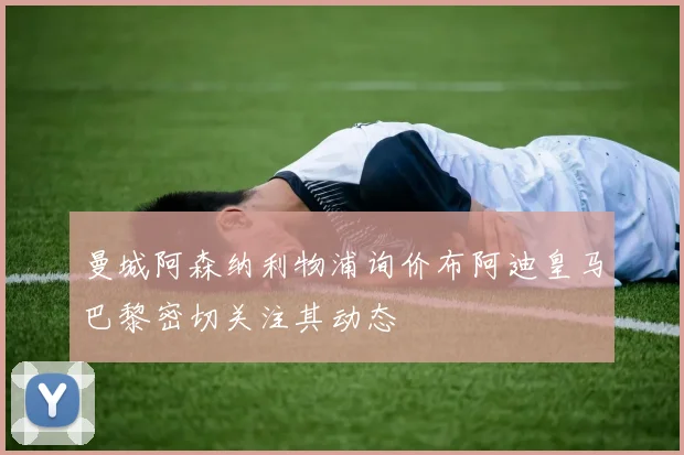 曼城阿森纳利物浦询价布阿迪皇马巴黎密切关注其动态