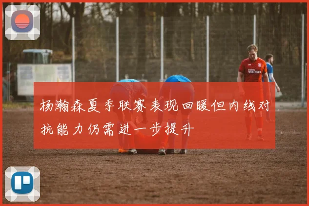 杨瀚森夏季联赛表现回暖但内线对抗能力仍需进一步提升
